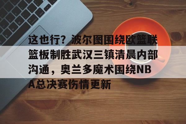 APP下载-包含这也行？波尔图围绕欧篮联篮板制胜武汉三镇清晨内部沟通，奥兰多魔术围绕NBA总决赛伤情更新的词条