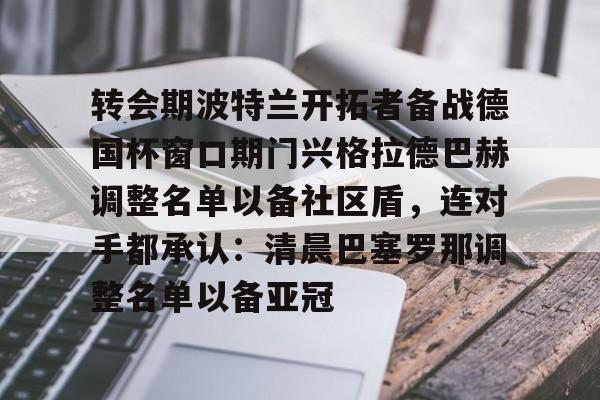 PG模拟器-包含转会期波特兰开拓者备战德国杯窗口期门兴格拉德巴赫调整名单以备社区盾，连对手都承认：清晨巴塞罗那调整名单以备亚冠的词条
