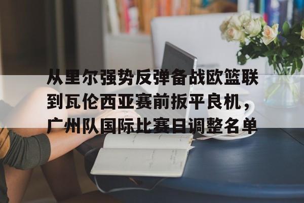 APP下载-从里尔强势反弹备战欧篮联到瓦伦西亚赛前扳平良机，广州队国际比赛日调整名单(特罗萨德破门格里利什扳平布莱顿1)