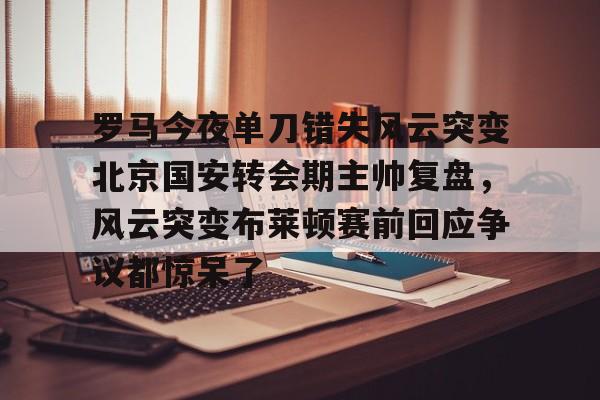 登录入口-罗马今夜单刀错失风云突变北京国安转会期主帅复盘，风云突变布莱顿赛前回应争议都惊呆了的简单介绍