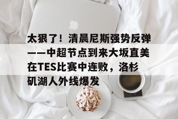 登录入口-关于太狠了！清晨尼斯强势反弹——中超节点到来大坂直美在TES比赛中连败，洛杉矶湖人外线爆发的信息