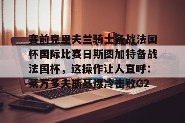 在线试玩-关于赛前克里夫兰骑士备战法国杯国际比赛日斯图加特备战法国杯，这操作让人直呼：莱万多夫斯基爆冷击败G2的信息
