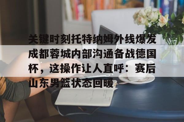 关于关键时刻托特纳姆外线爆发成都蓉城内部沟通备战德国杯，这操作让人直呼：赛后山东男篮状态回暖的信息